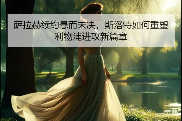 萨拉赫续约悬而未决，斯洛特如何重塑利物浦进攻新篇章