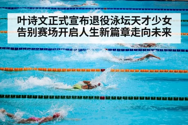 叶诗文正式宣布退役泳坛天才少女告别赛场开启人生新篇章走向未来