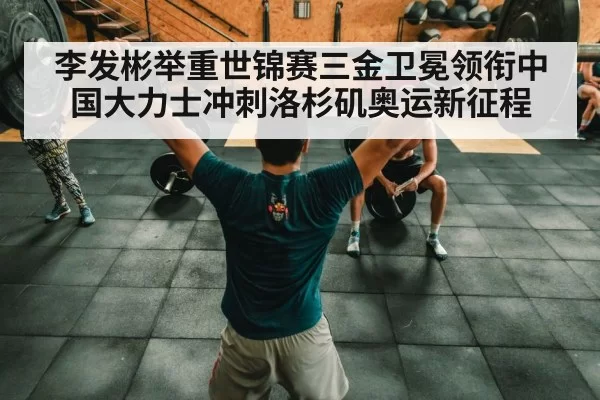 李发彬举重世锦赛三金卫冕领衔中国大力士冲刺洛杉矶奥运新征程