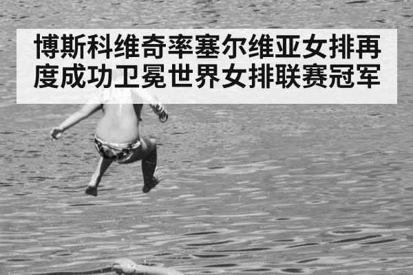 博斯科维奇率塞尔维亚女排再度成功卫冕世界女排联赛冠军