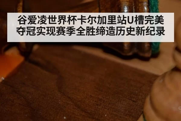 谷爱凌世界杯卡尔加里站U槽完美夺冠实现赛季全胜缔造历史新纪录